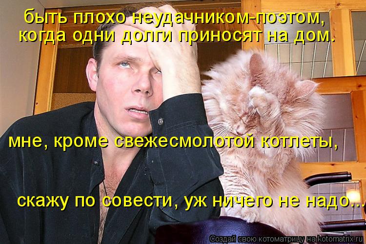 быть плохо неудачником-поэтом, когда одни долги приносят на дом. мне, кроме свежесмолотой котлеты, ... Котоматрица: быть плохо неудачником-поэтом, когда одни долги приносят на дом. мне, кроме свежесмолотой котлеты, скажу по совести, уж ничего не надо...