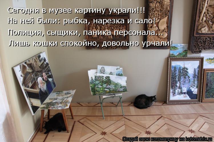 Сегодня в музее картину украли!!! На ней были: рыбка, нарезка и сало! Полиция, сыщики, паника персона... Котоматрица: Сегодня в музее картину украли!!! На ней были: рыбка, нарезка и сало! Полиция, сыщики, паника персонала... Лишь кошки спокойно, довольно урчали!