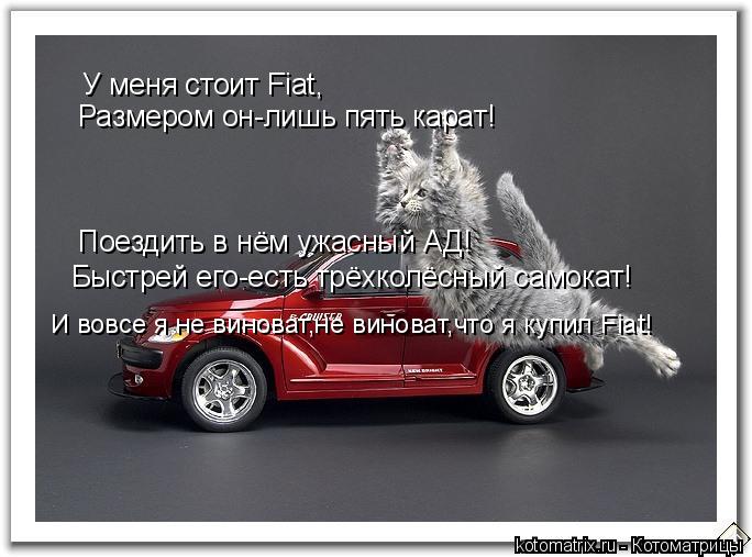 У меня стоит Fiat, Размером он-лишь пять карат! Поездить в нём ужасный АД! Быстрей его-есть трёхколёс... Котоматрица: У меня стоит Fiat, Размером он-лишь пять карат! Поездить в нём ужасный АД! Быстрей его-есть трёхколёсный самокат! И вовсе я не виноват,не винова