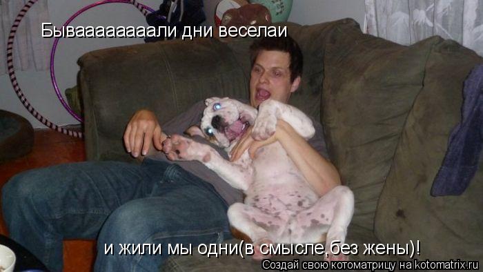 Бываааааааали дни веселаи и жили мы одни(в смысле,без жены)!... Котоматрица: Бываааааааали дни веселаи и жили мы одни(в смысле,без жены)!