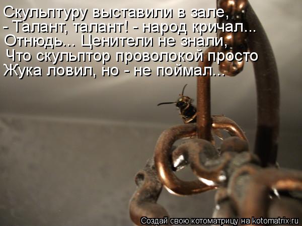 Котоматрица: Скульптуру выставили в зале, - Талант, талант! - народ кричал... Отнюдь... Ценители не знали, Что скульптор проволокой просто Жука ловил, но - не 