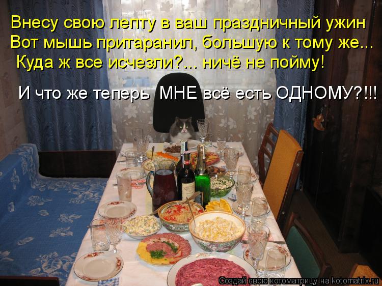 Внесу свою лепту в ваш праздничный ужин Вот мышь притаранил, большую к тому же... Куда ж все исчезли?... Котоматрица: Внесу свою лепту в ваш праздничный ужин Вот мышь притаранил, большую к тому же... Куда ж все исчезли?... ничё не пойму! И что же теперь МНЕ всё е