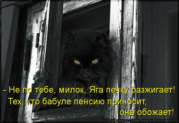 - Не по тебе, милок, Яга печку разжигает! Тех, кто бабуле пенсию приносит, она обожает!... Котоматрица: - Не по тебе, милок, Яга печку разжигает! Тех, кто бабуле пенсию приносит, она обожает!
