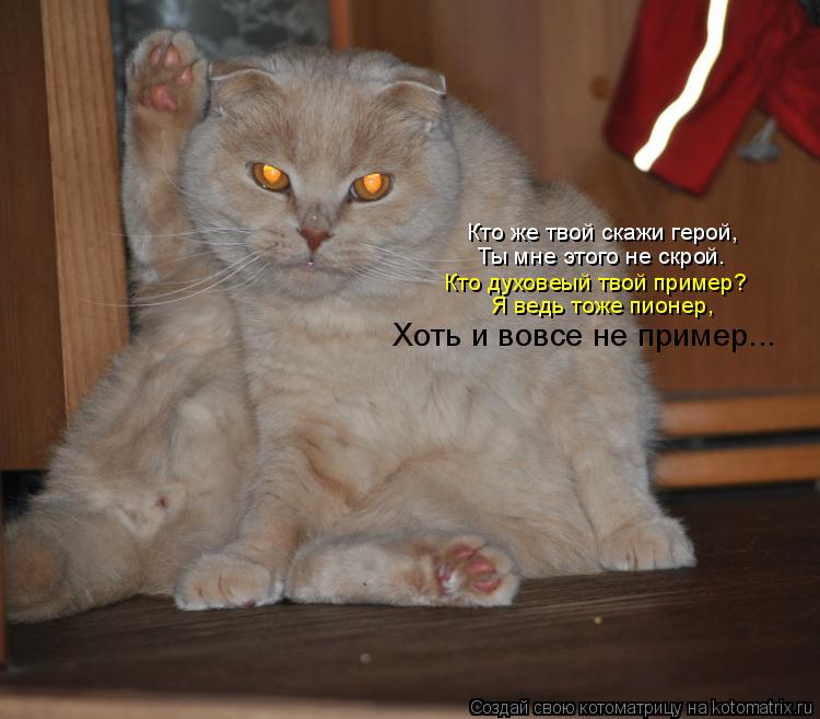 Кто же твой скажи герой, Ты мне этого не скрой. Кто духовеый твой пример? Я ведь тоже пионер, Хоть и ... Котоматрица: Кто же твой скажи герой, Ты мне этого не скрой. Кто духовеый твой пример? Я ведь тоже пионер, Хоть и вовсе не пример...