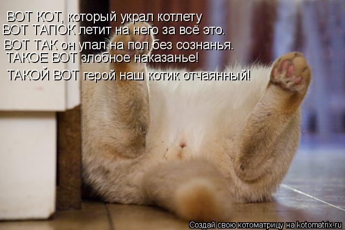 ВОТ КОТ, который украл котлету ВОТ ТАПОК летит на него за всё это. ВОТ ТАК он упал на пол без сознань... Котоматрица: ВОТ КОТ, который украл котлету ВОТ ТАПОК летит на него за всё это. ВОТ ТАК он упал на пол без сознанья. ТАКОЕ ВОТ злобное наказанье! ТАКОЙ ВОТ