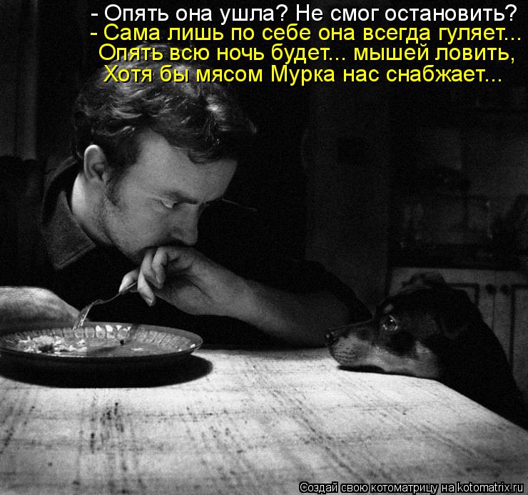 - Опять она ушла? Не смог остановить? - Сама лишь по себе она всегда гуляет... Опять всю ночь будет..... Котоматрица: - Опять она ушла? Не смог остановить? - Сама лишь по себе она всегда гуляет... Опять всю ночь будет... мышей ловить, Хотя бы мясом Мурка нас снабж