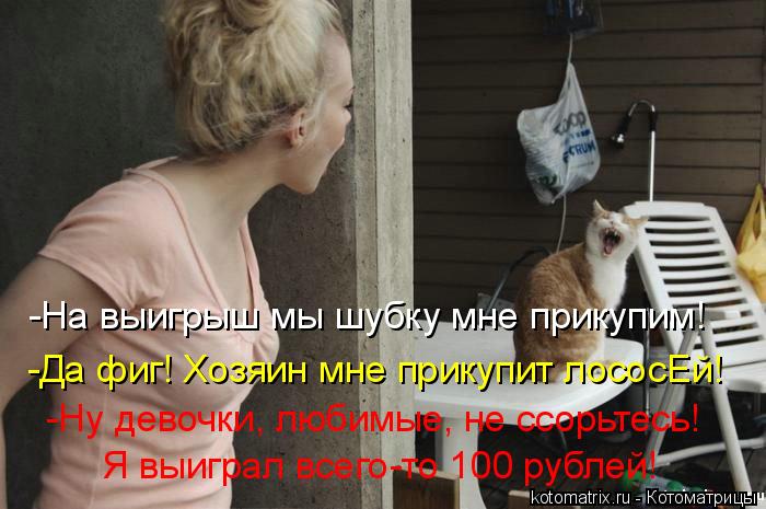 -На выигрыш мы шубку мне прикупим! -Да фиг! Хозяин мне прикупит лососЕй! -Ну девочки, любимые, не ссо... Котоматрица: -На выигрыш мы шубку мне прикупим! -Да фиг! Хозяин мне прикупит лососЕй! -Ну девочки, любимые, не ссорьтесь! Я выиграл всего-то 100 рублей!