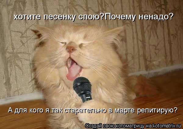хотите песенку спою?Почему ненадо? А для кого я так старательно в марте репитирую?... Котоматрица: хотите песенку спою?Почему ненадо? А для кого я так старательно в марте репитирую?