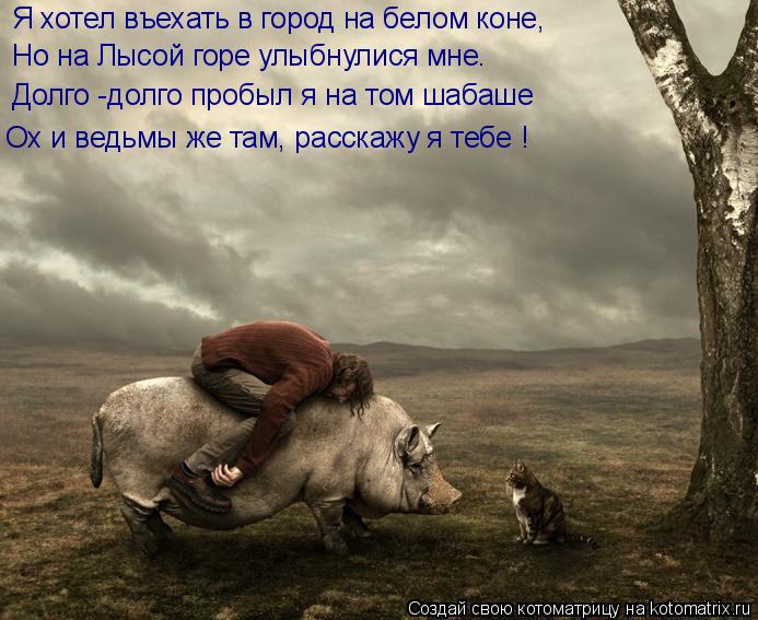 Я хотел въехать в город на белом коне, Но на Лысой горе улыбнулися мне. Долго -долго пробыл я на том ... Котоматрица: Я хотел въехать в город на белом коне, Но на Лысой горе улыбнулися мне. Долго -долго пробыл я на том шабаше Ох и ведьмы же там, расскажу я тебе