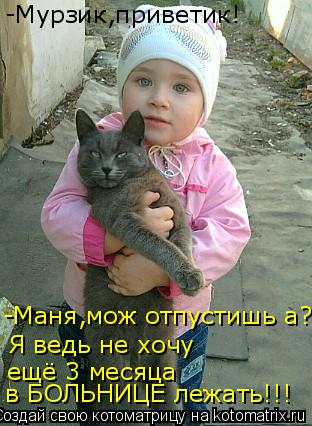 Котоматрица: -Мурзик,приветик! -Маня,мож отпустишь а? Я ведь не хочу ещё 3 месяца в БОЛЬНИЦЕ лежать!!!