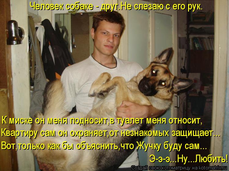 Человек собаке - друг.Не слезаю с его рук. К миске он меня подносит,в туалет меня относит, Квартиру с... Котоматрица: Человек собаке - друг.Не слезаю с его рук. К миске он меня подносит,в туалет меня относит, Квартиру сам он охраняет,от незнакомых защищает... В