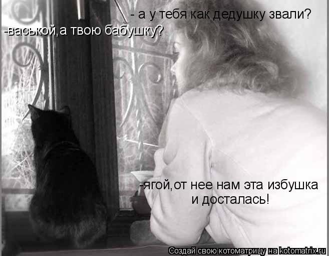 - а у тебя как дедушку звали? -васькой,а твою бабушку? -ягой,от нее нам эта избушка и досталась!... Котоматрица: - а у тебя как дедушку звали? -васькой,а твою бабушку? -ягой,от нее нам эта избушка и досталась!