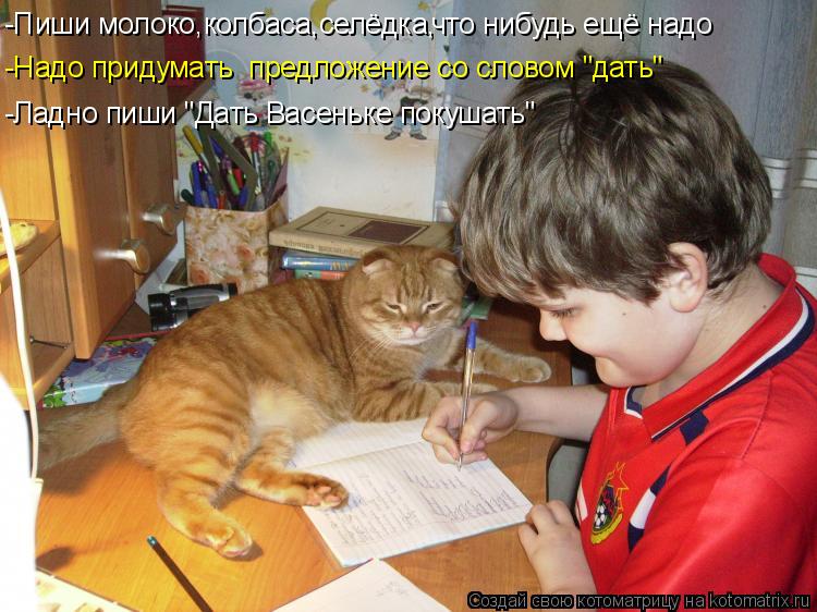 -Пиши молоко,колбаса,селёдка, что нибудь ещё надо -Надо придумать предложение со словом "дать" -Ладн... Котоматрица: -Пиши молоко,колбаса,селёдка, что нибудь ещё надо -Надо придумать предложение со словом "дать" -Ладно пиши "Дать Васеньке покушать"