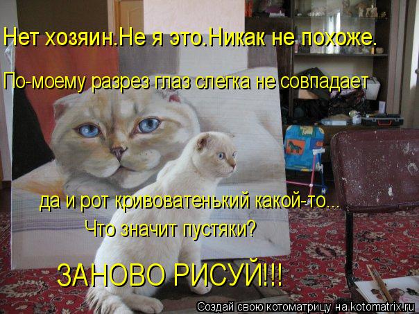 Нет хозяин.Не я это.Никак не похоже. По-моему разрез глаз слегка не совпадает да и рот кривоватенький... Котоматрица: Нет хозяин.Не я это.Никак не похоже. По-моему разрез глаз слегка не совпадает да и рот кривоватенький какой-то... Что значит пустяки? ЗАНОВО Р