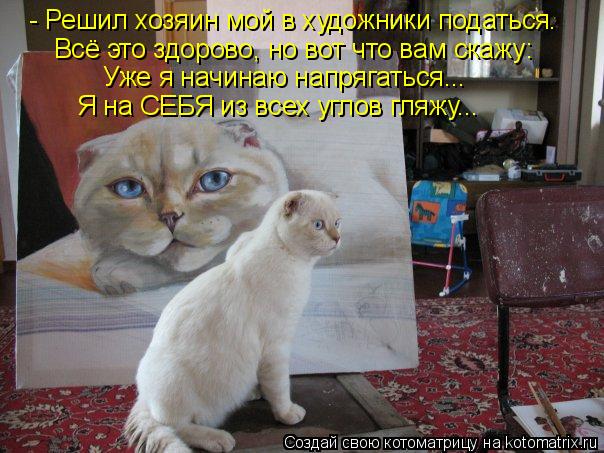 - Решил хозяин мой в художники податься. Всё это здорово, но вот что вам скажу: Уже я начинаю напряга... Котоматрица: - Решил хозяин мой в художники податься. Всё это здорово, но вот что вам скажу: Уже я начинаю напрягаться... Я на СЕБЯ из всех углов гляжу...