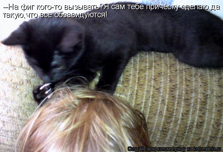 Котоматрица: --На фиг кого-то вызывать?Я сам тебе причёску сделаю,да такую,что все обзавидуются!