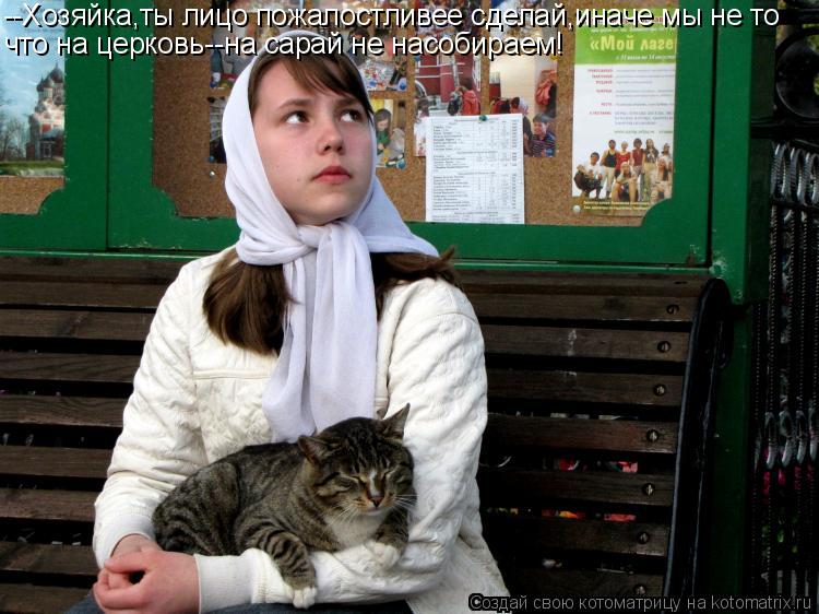 Котоматрица: --Хозяйка,ты лицо пожалостливее сделай,иначе мы не то что на церковь--на сарай не насобираем!