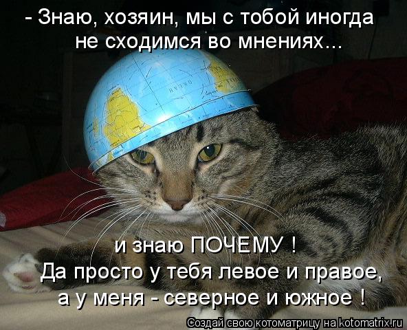 - Знаю, хозяин, мы с тобой иногда не сходимся во мнениях... и знаю ПОЧЕМУ ! Да просто у тебя левое и ... Котоматрица: - Знаю, хозяин, мы с тобой иногда не сходимся во мнениях... и знаю ПОЧЕМУ ! Да просто у тебя левое и правое, а у меня - северное и южное !
