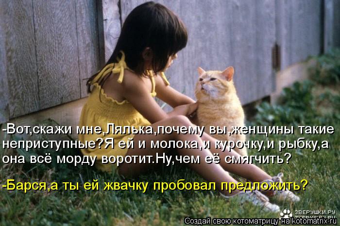 -Вот,скажи мне,Лялька,почему вы,женщины такие неприступные?Я ей и молока,и курочку,и рыбку,а она всё ... Котоматрица: -Вот,скажи мне,Лялька,почему вы,женщины такие неприступные?Я ей и молока,и курочку,и рыбку,а она всё морду воротит.Ну,чем её смягчить? -Барся,