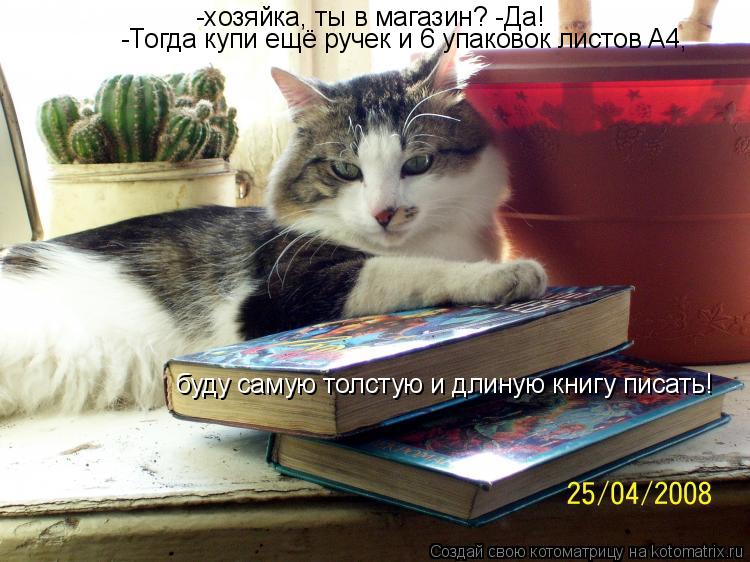-хозяйка, ты в магазин? -Да! -Тогда купи ещё ручек и 6 упаковок листов A4, буду самую толстую и длин... Котоматрица: -хозяйка, ты в магазин? -Да! -Тогда купи ещё ручек и 6 упаковок листов A4, буду самую толстую и длиную книгу писать!