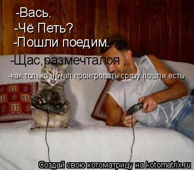 Котоматрица: -Вась. -Чё Петь? -Пошли поедим. -Щас,размечтался , -как только начал проигровать сразу пошли есть