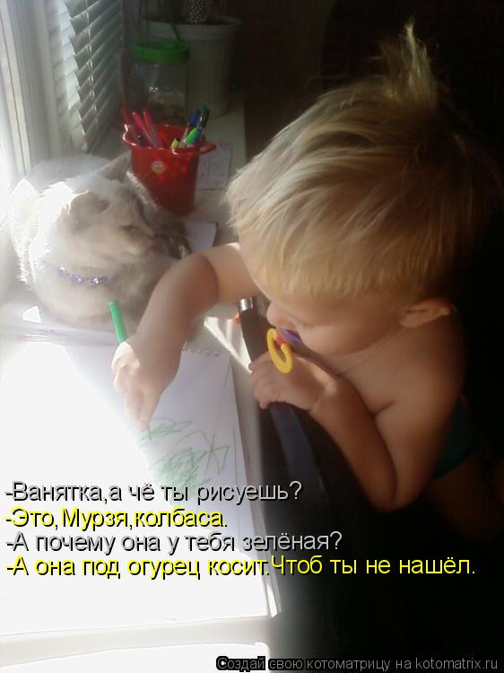 -Ванятка,а чё ты рисуешь? -Это,Мурзя,колбаса. -А почему она у тебя зелёная? -А она под огурец косит.Ч... Котоматрица: -Ванятка,а чё ты рисуешь? -Это,Мурзя,колбаса. -А почему она у тебя зелёная? -А она под огурец косит.Чтоб ты не нашёл.