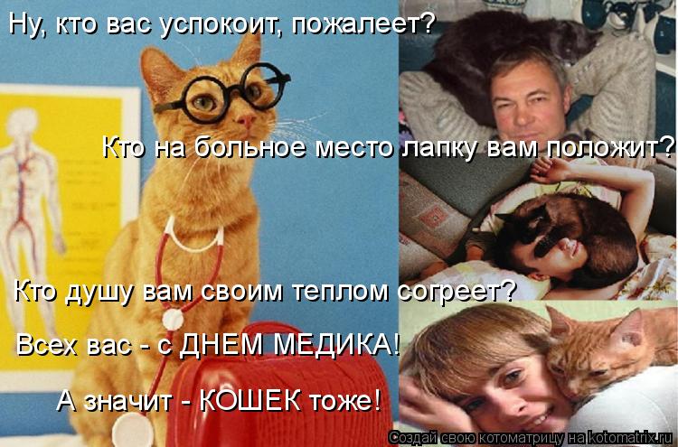 Кто на больное место лапку вам положит? Ну, кто вас успокоит, пожалеет? Кто душу вам своим теплом со... Котоматрица: Кто на больное место лапку вам положит? Ну, кто вас успокоит, пожалеет? Кто душу вам своим теплом согреет? Всех вас - с ДНЕМ МЕДИКА! А значит -