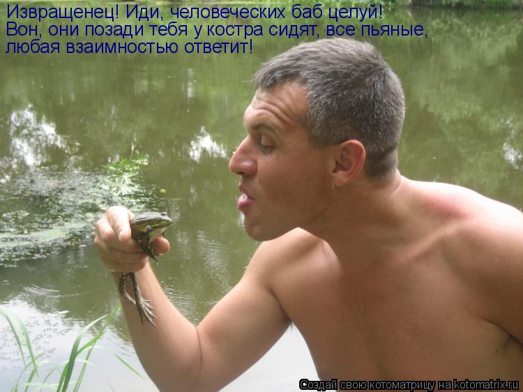 Котоматрица: Извращенец! Иди, человеческих баб целуй! Вон, они позади тебя у костра сидят, все пьяные, любая взаимностью ответит!