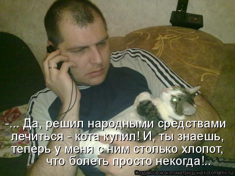 Котоматрица: -... Да, решил народными средствами лечиться - кота купил! И, ты знаешь, теперь у меня с ним столько хлопот, что болеть просто некогда!..