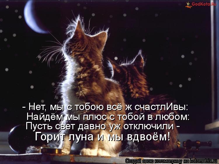 Котоматрица: - Нет, мы с тобою всё ж счастлИвы: Найдём мы плюс с тобой в любом: Пусть свет давно уж отключили -  Горит луна и мы вдвоём!