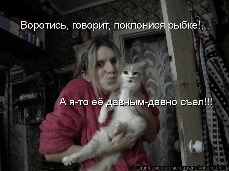 Воротись, говорит, поклонися рыбке!... А я-то её давным-давно съел!!!... Котоматрица: Воротись, говорит, поклонися рыбке!... А я-то её давным-давно съел!!!