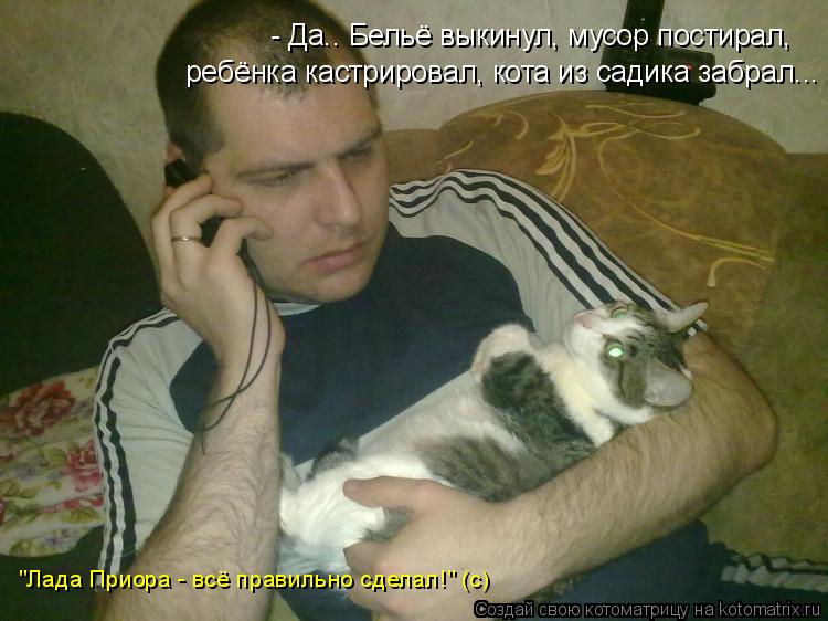 - Да.. Бельё выкинул, мусор постирал, ребёнка кастрировал, кота из садика забрал... "Лада Приора - вс... Котоматрица: - Да.. Бельё выкинул, мусор постирал, ребёнка кастрировал, кота из садика забрал... "Лада Приора - всё правильно сделал!" (с)