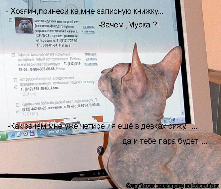 - Хозяин,принеси ка мне записную книжку... -Зачем ,Мурка ?! -Как зачем мне уже четире , я ещё в девка... Котоматрица: - Хозяин,принеси ка мне записную книжку... -Зачем ,Мурка ?! -Как зачем мне уже четире , я ещё в девках сижу........ ...да и тебе пара будет.....