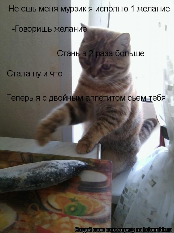 Не ешь меня мурзик я исполню 1 желание -Говоришь желание Стань в 2 раза больше Стала ну и что Теперь ... Котоматрица: Не ешь меня мурзик я исполню 1 желание -Говоришь желание Стань в 2 раза больше Стала ну и что Теперь я с двойным аппетитом сьем тебя