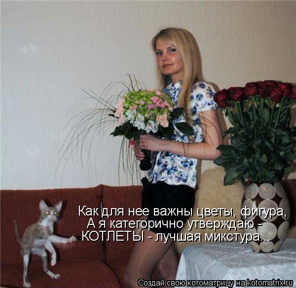 Как для нее важны цветы, фигура, А я категорично утверждаю - КОТЛЕТЫ - лучшая микстура...... Котоматрица: Как для нее важны цветы, фигура, А я категорично утверждаю - КОТЛЕТЫ - лучшая микстура...