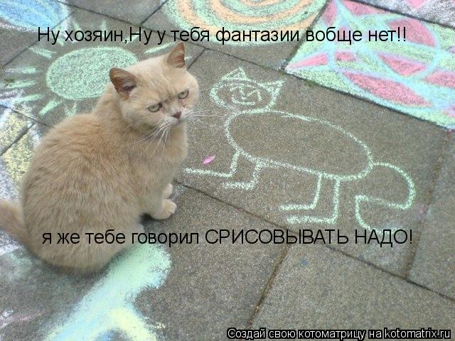 Ну хозяин,Ну у тебя фантазии вобще нет!! я же тебе говорил СРИСОВЫВАТЬ НАДО!... Котоматрица: Ну хозяин,Ну у тебя фантазии вобще нет!! я же тебе говорил СРИСОВЫВАТЬ НАДО!
