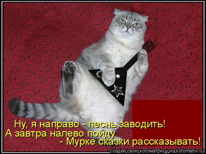 Котоматрица: Ну, я направо - песнь заводить! А завтра налево пойду - Мурке сказки рассказывать!