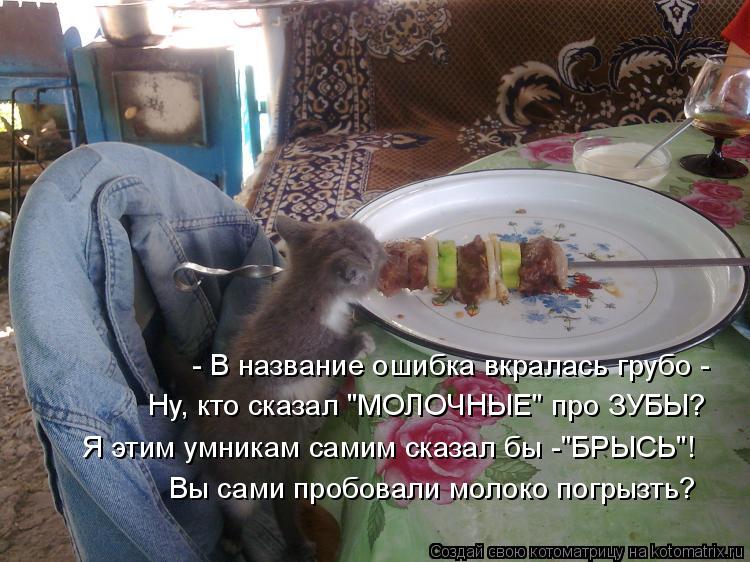 - В название ошибка вкралась грубо - Ну, кто сказал "МОЛОЧНЫЕ" про ЗУБЫ? Я этим умникам самим сказал ... Котоматрица: - В название ошибка вкралась грубо - Ну, кто сказал "МОЛОЧНЫЕ" про ЗУБЫ? Я этим умникам самим сказал бы -"БРЫСЬ"! Вы сами пробовали молоко погры