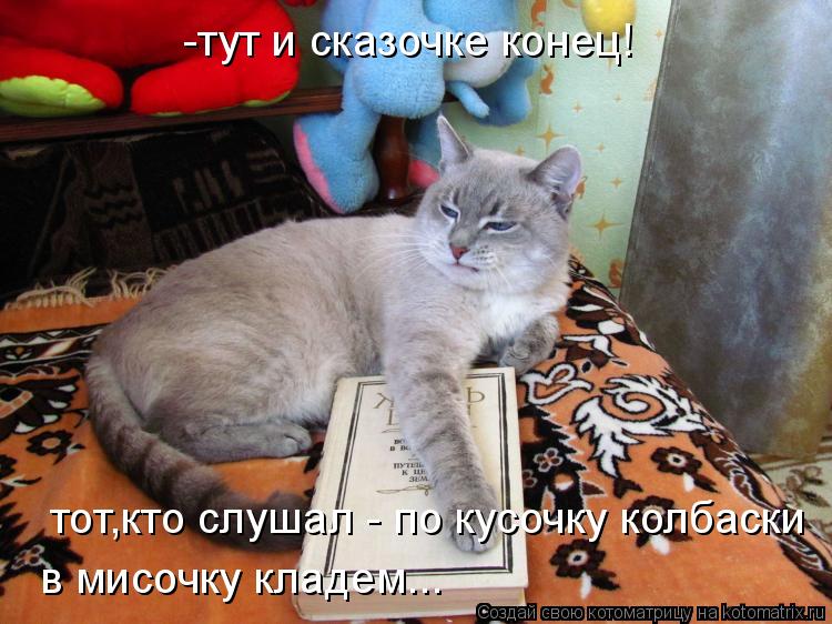 Котоматрица: -тут и сказочке конец! тот,кто слушал - по кусочку колбаски в мисочку кладем...