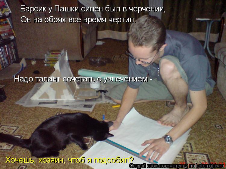 Котоматрица: Барсик у Пашки силен был в черчении,  Он на обоях все время чертил.  Надо талант сочетать с увлечением -  Хочешь, хозяин, чтоб я подсобил?