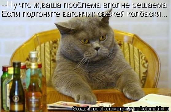 --Ну что ж,ваша проблема вполне решаема. Если подгоните вагончик свежей колбаски...... Котоматрица: --Ну что ж,ваша проблема вполне решаема. Если подгоните вагончик свежей колбаски...