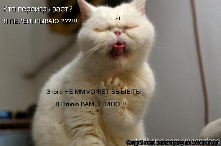 Кто переигрывает? Я ПЕРЕИГРЫВАЮ ???!!! Этого НЕ МММОЖЕТ БЫЫЫТЬ!!!! Я Плюю ВАМ В ЛИЦО!!! :-)... Котоматрица: Кто переигрывает? Я ПЕРЕИГРЫВАЮ ???!!! Этого НЕ МММОЖЕТ БЫЫЫТЬ!!!! Я Плюю ВАМ В ЛИЦО!!! :-)