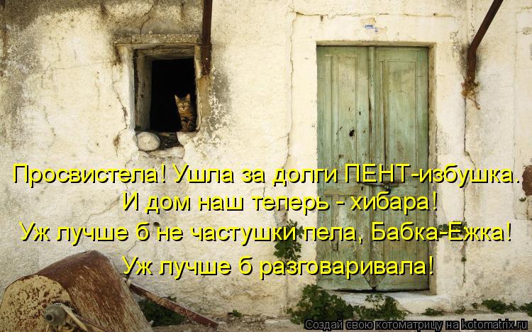 Уж лучше б не частушки пела, Бабка-Ежка! И дом наш теперь - хибара! Просвистела! Ушла за долги ПЕНТ-и... Котоматрица: Уж лучше б не частушки пела, Бабка-Ежка! И дом наш теперь - хибара! Просвистела! Ушла за долги ПЕНТ-избушка. Уж лучше б разговаривала!