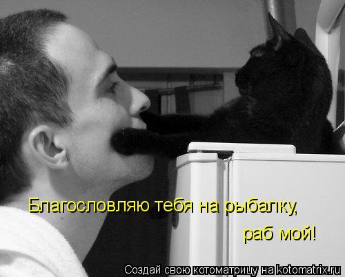 Благословляю тебя на рыбалку, раб мой!... Котоматрица: Благословляю тебя на рыбалку, раб мой!