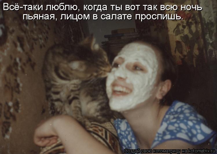 Всё-таки люблю, когда ты вот так всю ночь пьяная, лицом в салате проспишь.... Котоматрица: Всё-таки люблю, когда ты вот так всю ночь пьяная, лицом в салате проспишь.