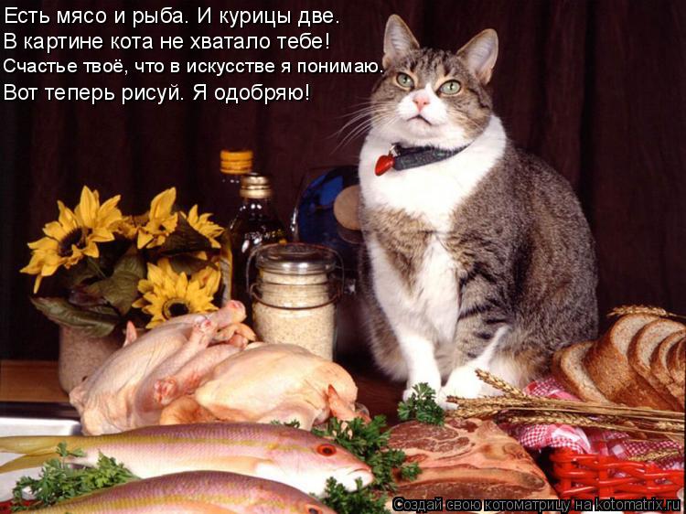 Котоматрица: Есть мясо и рыба. И курицы две. В картине кота не хватало тебе! Счастье твоё, что в искусстве я понимаю. Вот теперь рисуй. Я одобряю!