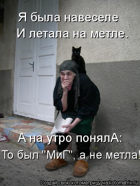А на утро понялА: То был "МиГ", а не метла! Я была навеселе И летала на метле.... Котоматрица: А на утро понялА: То был "МиГ", а не метла! Я была навеселе И летала на метле.