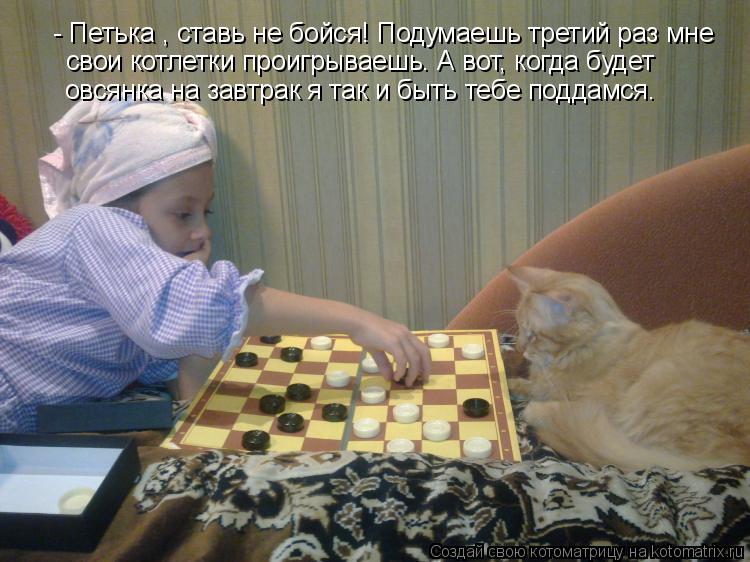 Котоматрица: - Петька , ставь не бойся! Подумаешь третий раз мне  овсянка на завтрак я так и быть тебе поддамся.  свои котлетки проигрываешь. А вот, когда бу