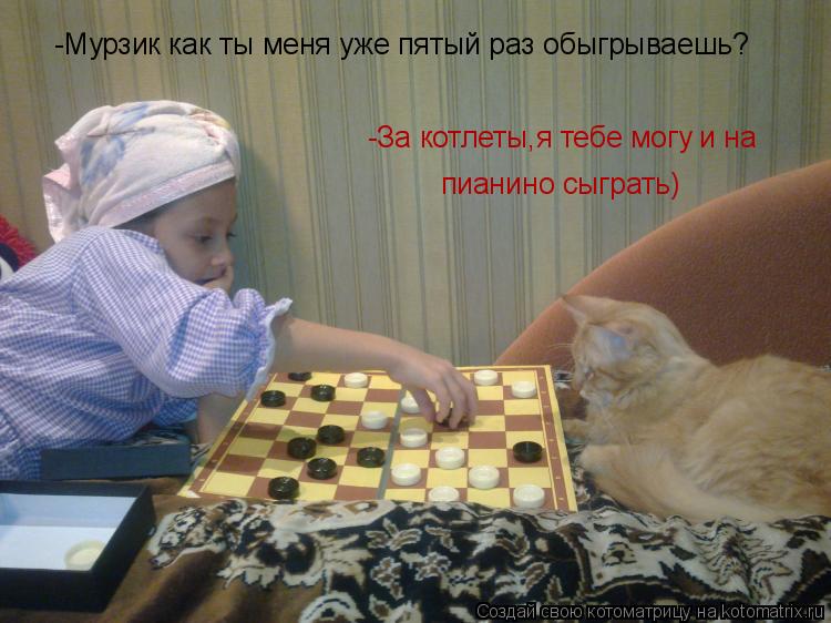Котоматрица: -Мурзик как ты меня уже пятый раз обыгрываешь? -За котлеты,я тебе могу и на пианино сыграть)