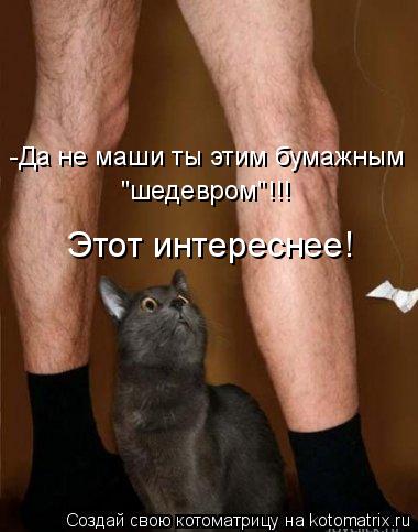 -Да не маши ты этим бумажным "шедевром"!!! Этот интереснее!... Котоматрица: -Да не маши ты этим бумажным "шедевром"!!! Этот интереснее!